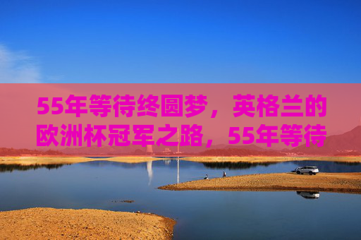 55年等待终圆梦，英格兰的欧洲杯冠军之路，55年等待终圆梦，英格兰欧洲杯冠军之路