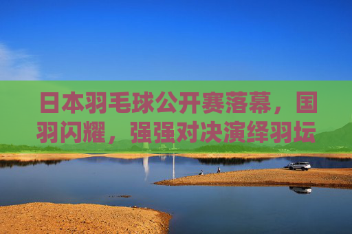 日本羽毛球公开赛落幕,国羽闪耀,强强对决演绎羽坛盛宴