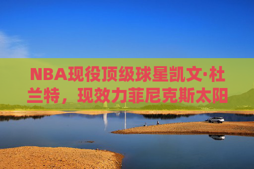 NBA现役顶级球星凯文·杜兰特,现效力菲尼克斯太阳队,NBA现役顶级球星凯文·杜兰特效力菲尼克斯太阳队