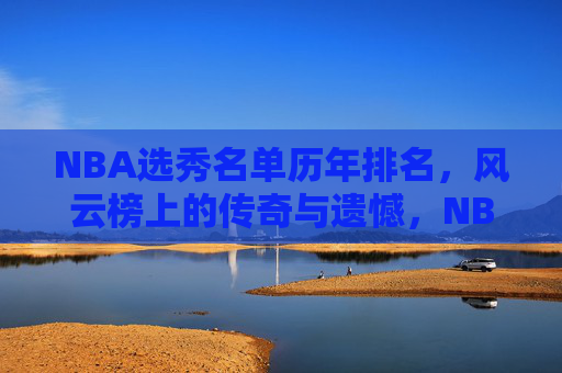 NBA选秀名单历年排名,风云榜上的传奇与遗憾,NBA选秀风云榜,历年排名中的传奇与遗憾