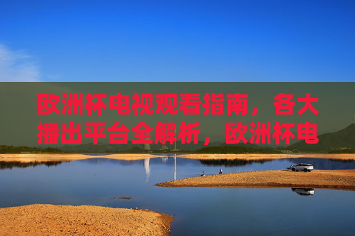欧洲杯电视观看指南,各大播出平台全解析,欧洲杯电视观看指南,各大播出平台全解析