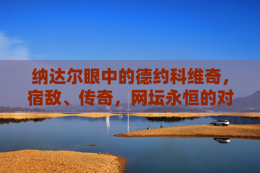 纳达尔眼中的德约科维奇，宿敌、传奇，网坛永恒的对手，纳达尔眼中的德约科维奇，宿敌传奇，网坛永恒对手