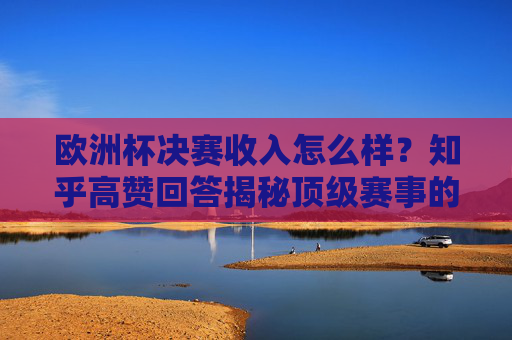 欧洲杯决赛收入怎么样?知乎高赞回答揭秘顶级赛事的商业密码,欧洲杯决赛收入揭秘,知乎高赞回答拆解顶级赛事商业密码