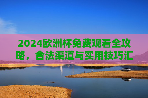 2024欧洲杯免费观看全攻略，合法渠道与实用技巧汇总，2024欧洲杯免费观看合法渠道攻略