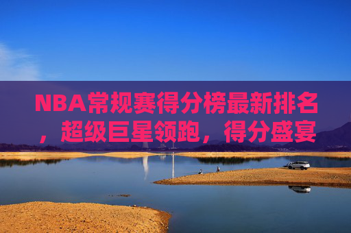 NBA常规赛得分榜最新排名,超级巨星领跑,得分盛宴持续上演,NBA常规赛得分榜最新排名,超级巨星领跑,得分盛宴持续上演