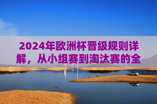 2024年欧洲杯晋级规则详解，从小组赛到淘汰赛的全流程解析，2024年欧洲杯晋级规则全流程解析，从小组赛到淘汰赛