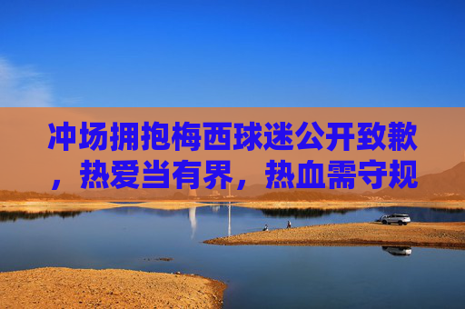冲场拥抱梅西球迷公开致歉,热爱当有界,热血需守规,冲场拥抱梅西球迷致歉,热爱当有界,热血需守规