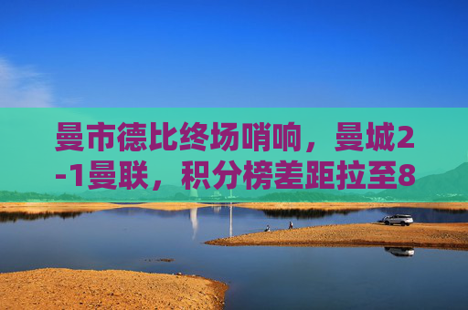 曼市德比终场哨响，曼城2-1曼联，积分榜差距拉至8分，曼市德比曼城2-1胜曼联，积分榜差距扩至8分