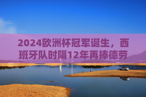 2024欧洲杯冠军诞生，西班牙队时隔12年再捧德劳内杯！2024欧洲杯冠军西班牙时隔12年再捧德劳内杯