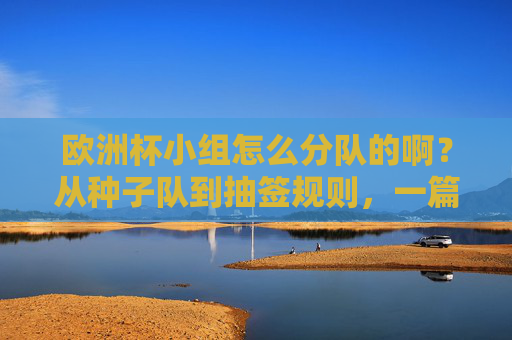欧洲杯小组怎么分队的啊？从种子队到抽签规则，一篇看懂分组逻辑，欧洲杯分组规则，从种子队到抽签，一篇看懂分队逻辑