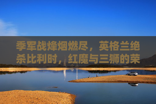 季军战烽烟燃尽,英格兰绝杀比利时,红魔与三狮的荣誉之战,季军战英格兰绝杀比利时,红魔三狮荣誉之战