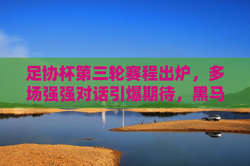 足协杯第三轮赛程出炉，多场强强对话引爆期待，黑马故事或将续写，足协杯第三轮，强强对话引爆，黑马故事待续