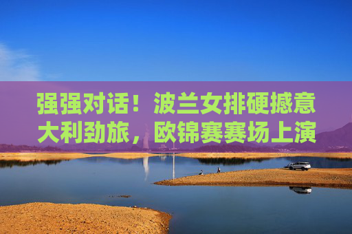 强强对话！波兰女排硬撼意大利劲旅，欧锦赛赛场上演巅峰攻防战，强强对话！波兰女排硬撼意大利，欧锦赛巅峰攻防战