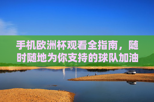 手机欧洲杯观看全指南，随时随地为你支持的球队加油，手机欧洲杯观赛全指南，随时随地为球队加油