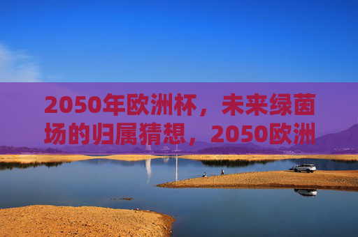 2050年欧洲杯,未来绿茵场的归属猜想,2050欧洲杯,未来绿茵场,谁主沉浮?