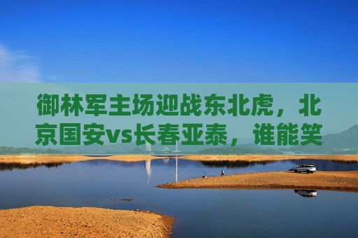 御林军主场迎战东北虎，北京国安vs长春亚泰，谁能笑傲工体？御林军主场迎战东北虎，谁能笑傲工体？
