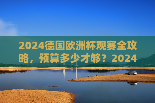 2024德国欧洲杯观赛全攻略，预算多少才够？2024德国欧洲杯观赛全攻略，预算多少才够？