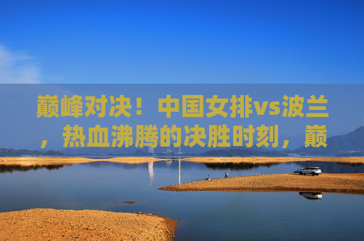 巅峰对决！中国女排vs波兰，热血沸腾的决胜时刻，巅峰对决！中国女排vs波兰，热血沸腾的决胜时刻