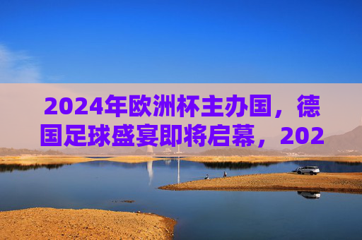 2024年欧洲杯主办国，德国足球盛宴即将启幕，2024德国欧洲杯，足球盛宴启幕