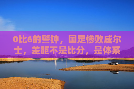 0比6的警钟，国足惨败威尔士，差距不是比分，是体系，0比6警钟，国足惨败威尔士，差距在体系不在比分