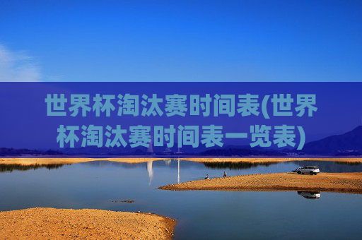 世界杯淘汰赛时间表(世界杯淘汰赛时间表一览表)