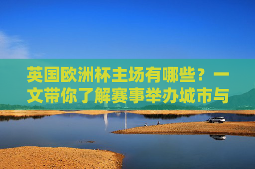 英国欧洲杯主场有哪些?一文带你了解赛事举办城市与场馆,英国欧洲杯主场城市与场馆一览