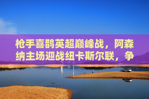 枪手喜鹊英超巅峰战，阿森纳主场迎战纽卡斯尔联，争冠关键三分之争，阿森纳主场迎战纽卡，英超争冠关键三分之战