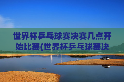 世界杯乒乓球赛决赛几点开始比赛(世界杯乒乓球赛决赛几点开始比赛的)