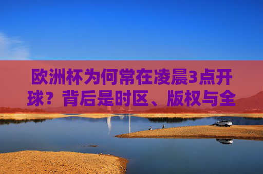 欧洲杯为何常在凌晨3点开球?背后是时区、版权与全球市场的博弈