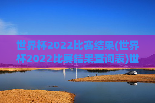 世界杯2022比赛结果(世界杯2022比赛结果查询表)世界杯2022比赛结果查询表