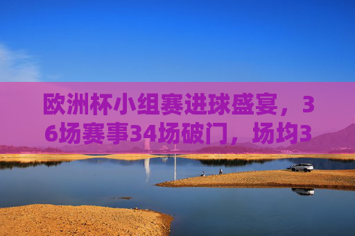 欧洲杯小组赛进球盛宴，36场赛事34场破门，场均3.25球引爆激情，欧洲杯小组赛场均3.25球，进球盛宴引爆激情