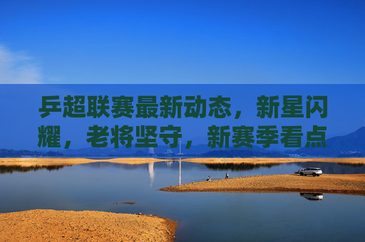 乒超联赛最新动态,新星闪耀,老将坚守,新赛季看点十足,乒超新赛季,新星闪耀老将坚守,看点十足