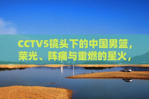 CCTV5镜头下的中国男篮，荣光、阵痛与重燃的星火，CCTV5镜头下的中国男篮，荣光、阵痛与重燃星火