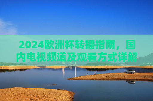 2024欧洲杯转播指南，国内电视频道及观看方式详解，2024欧洲杯转播指南，国内电视频道及观看方式详解