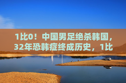 1比0！中国男足绝杀韩国，32年恐韩症终成历史，1比0绝杀韩国！中国男足终结32年恐韩症