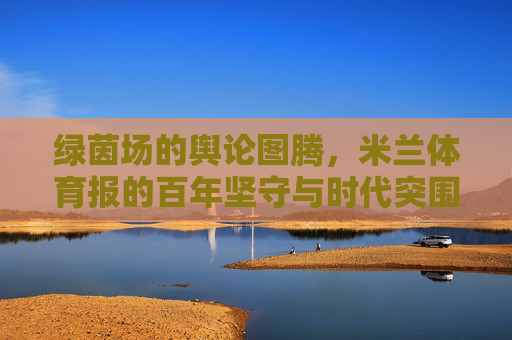 绿茵场的舆论图腾,米兰体育报的百年坚守与时代突围,米兰体育报,绿茵场舆论图腾的百年坚守与时代突围