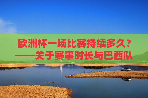 欧洲杯一场比赛持续多久?——关于赛事时长与巴西队的说明,欧洲杯比赛时长与巴西队说明
