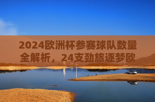 2024欧洲杯参赛球队数量全解析,24支劲旅逐梦欧洲之巅,2024欧洲杯,24支劲旅逐梦欧洲之巅