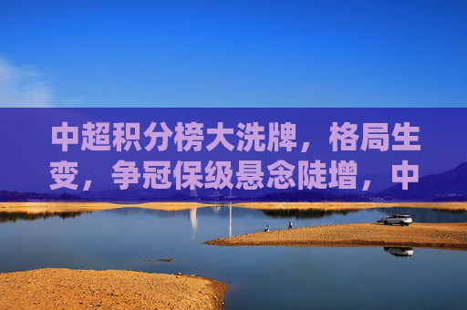 中超积分榜大洗牌,格局生变,争冠保级悬念陡增,中超积分榜大洗牌 争冠保级悬念陡增