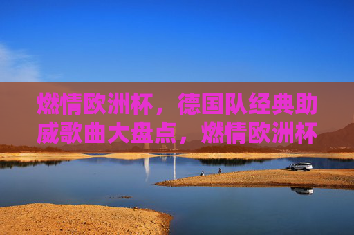 燃情欧洲杯,德国队经典助威歌曲大盘点,燃情欧洲杯,德国队经典助威歌曲大盘点