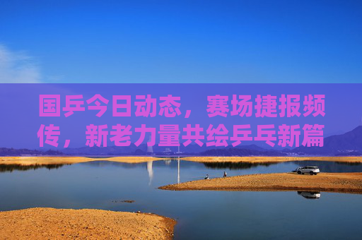 国乒今日动态，赛场捷报频传，新老力量共绘乒乓新篇，国乒捷报频传 新老力量共绘乒乓新篇