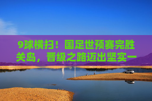 9球横扫！国足世预赛完胜关岛，晋级之路迈出坚实一步，9球横扫！国足世预赛完胜关岛晋级之路迈坚实一步