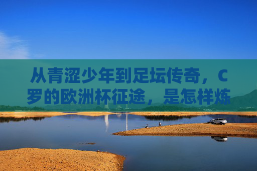从青涩少年到足坛传奇，C罗的欧洲杯征途，是怎样炼成的？C罗欧洲杯传奇，从青涩少年到足坛巅峰的炼成