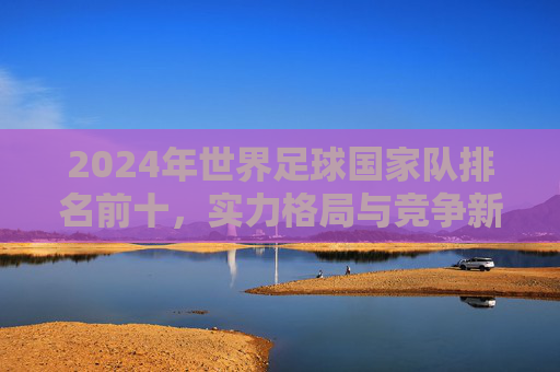 2024年世界足球国家队排名前十，实力格局与竞争新态势，2024年世界足球国家队排名前十，实力格局与竞争新态势