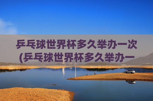 乒乓球世界杯多久举办一次(乒乓球世界杯多久举办一次)