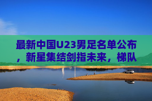 最新中国U23男足名单公布,新星集结剑指未来,梯队建设再启征程,中国U23男足最新名单公布,新星集结剑指未来,梯队建设再启征程