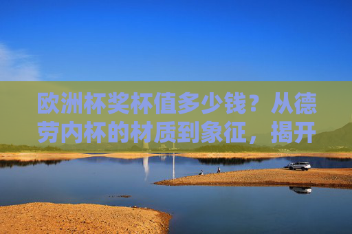 欧洲杯奖杯值多少钱？从德劳内杯的材质到象征，揭开冠军之杯的真实价值，德劳内杯，欧洲杯冠军之杯的材质、象征与真实价值