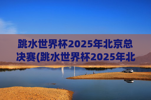 跳水世界杯2025年北京总决赛(跳水世界杯2025年北京总决赛时间表)