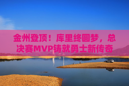 金州登顶!库里终圆梦,总决赛MVP铸就勇士新传奇,库里终圆梦!总决赛MVP铸就勇士新传奇
