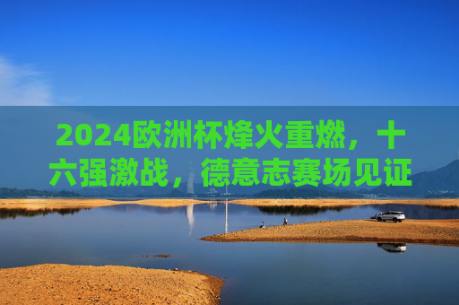 2024欧洲杯烽火重燃，十六强激战，德意志赛场见证荣耀征程，2024欧洲杯十六强激战 德意志赛场见证荣耀征程
